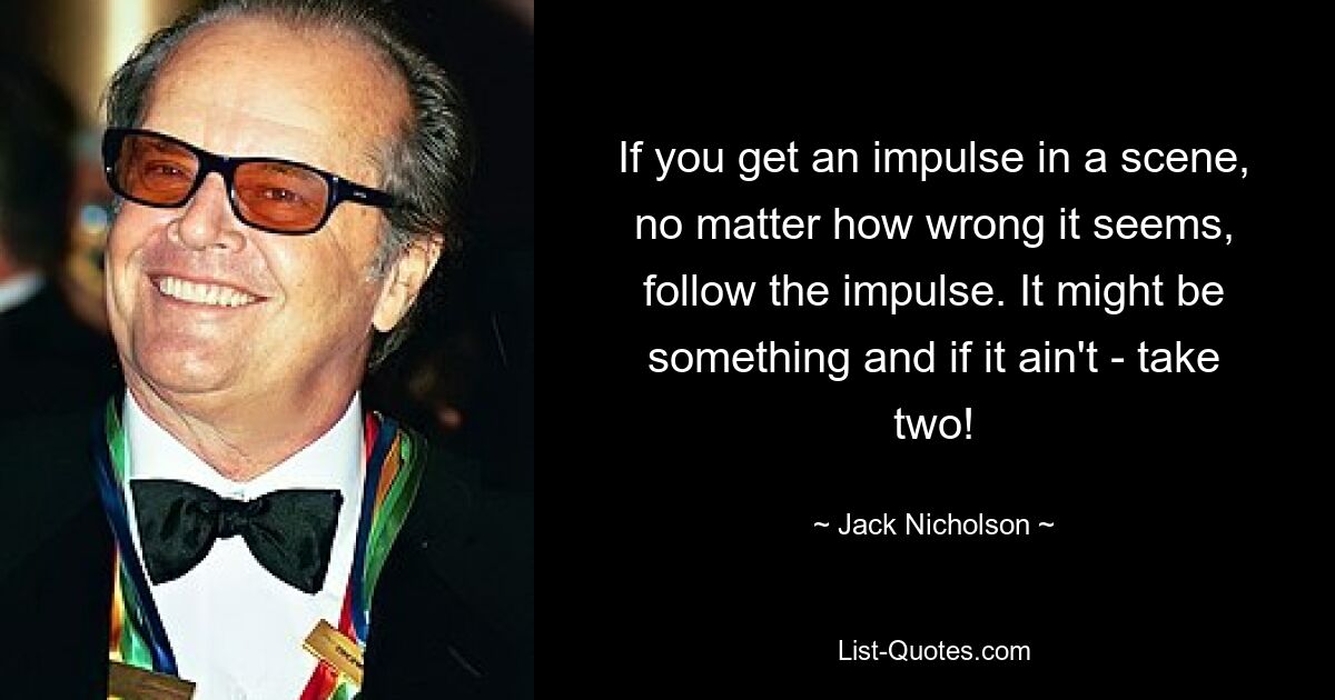 If you get an impulse in a scene, no matter how wrong it seems, follow the impulse. It might be something and if it ain't - take two! — © Jack Nicholson