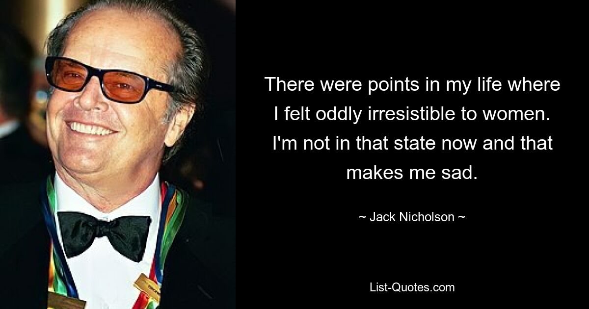 There were points in my life where I felt oddly irresistible to women. I'm not in that state now and that makes me sad. — © Jack Nicholson