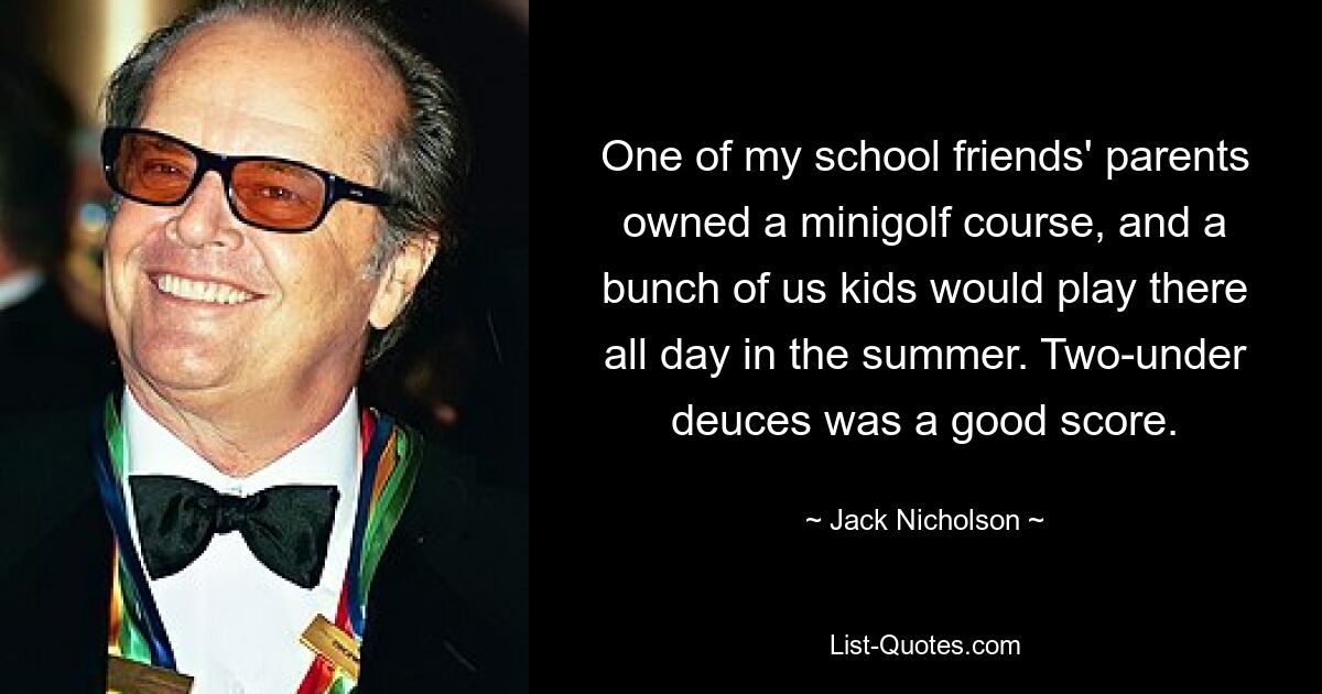 One of my school friends' parents owned a minigolf course, and a bunch of us kids would play there all day in the summer. Two-under deuces was a good score. — © Jack Nicholson