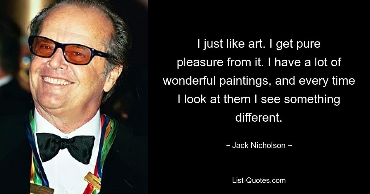 I just like art. I get pure pleasure from it. I have a lot of wonderful paintings, and every time I look at them I see something different. — © Jack Nicholson