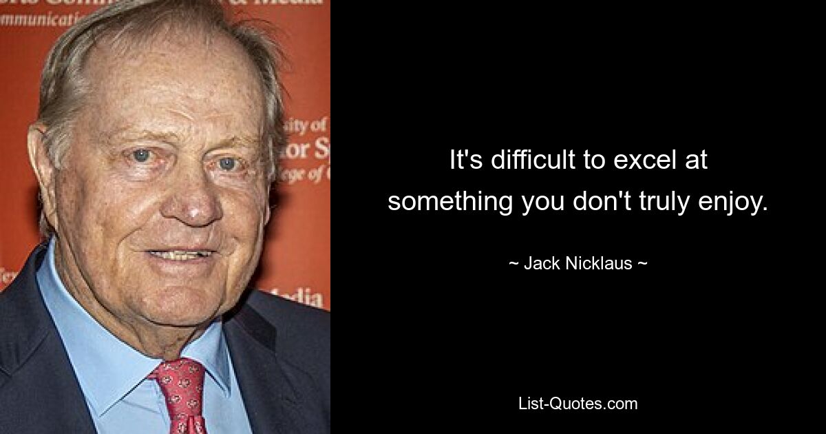 It's difficult to excel at something you don't truly enjoy. — © Jack Nicklaus