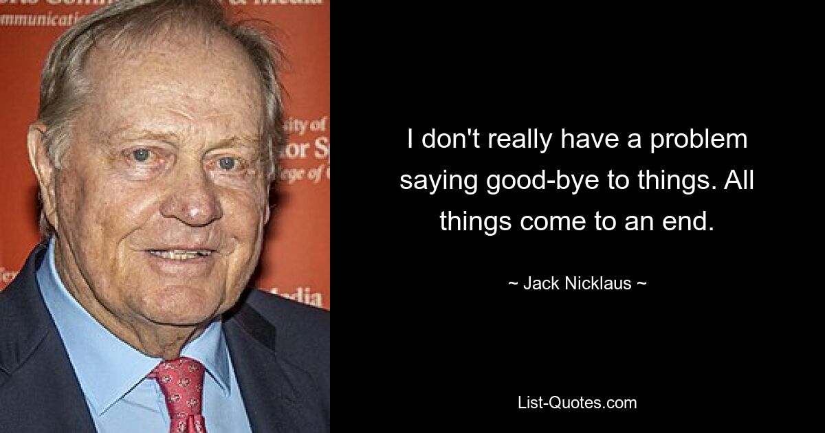 I don't really have a problem saying good-bye to things. All things come to an end. — © Jack Nicklaus