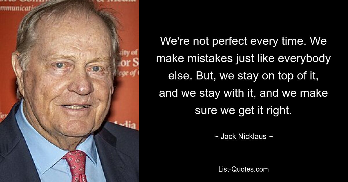 We're not perfect every time. We make mistakes just like everybody else. But, we stay on top of it, and we stay with it, and we make sure we get it right. — © Jack Nicklaus