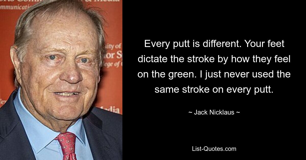 Every putt is different. Your feet dictate the stroke by how they feel on the green. I just never used the same stroke on every putt. — © Jack Nicklaus