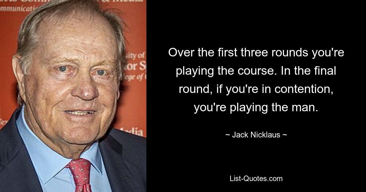 Over the first three rounds you're playing the course. In the final round, if you're in contention, you're playing the man. — © Jack Nicklaus