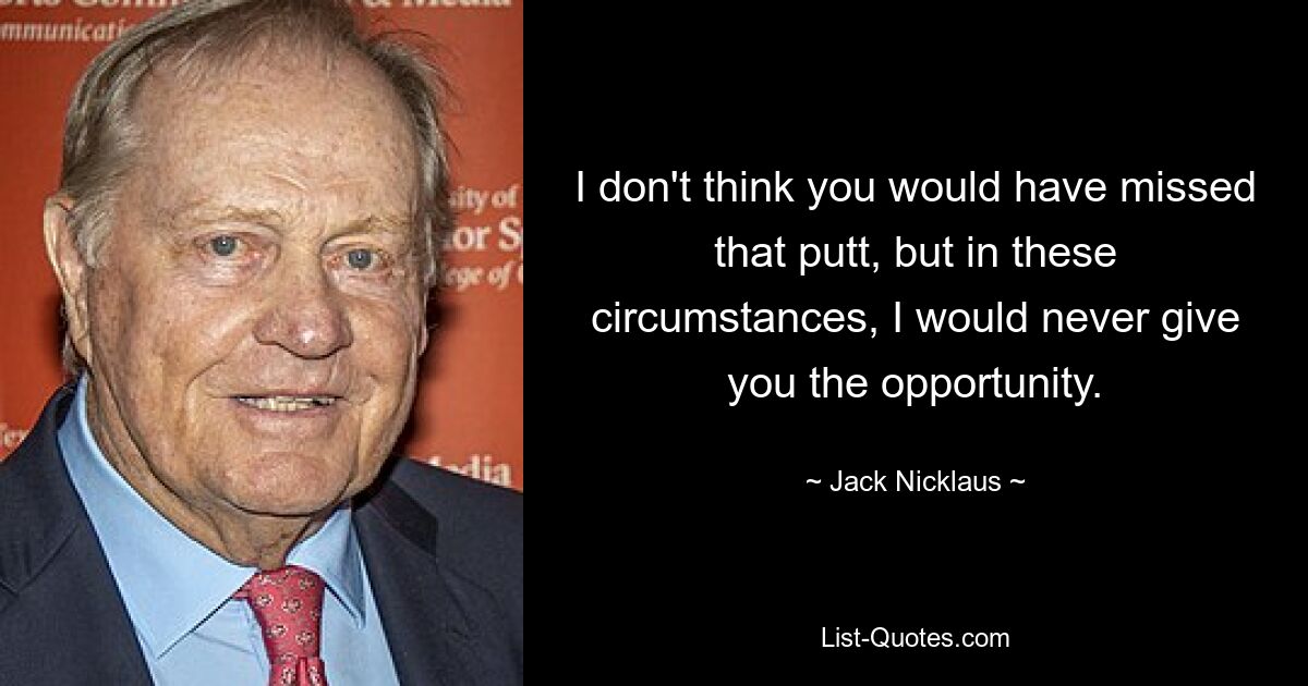 I don't think you would have missed that putt, but in these circumstances, I would never give you the opportunity. — © Jack Nicklaus