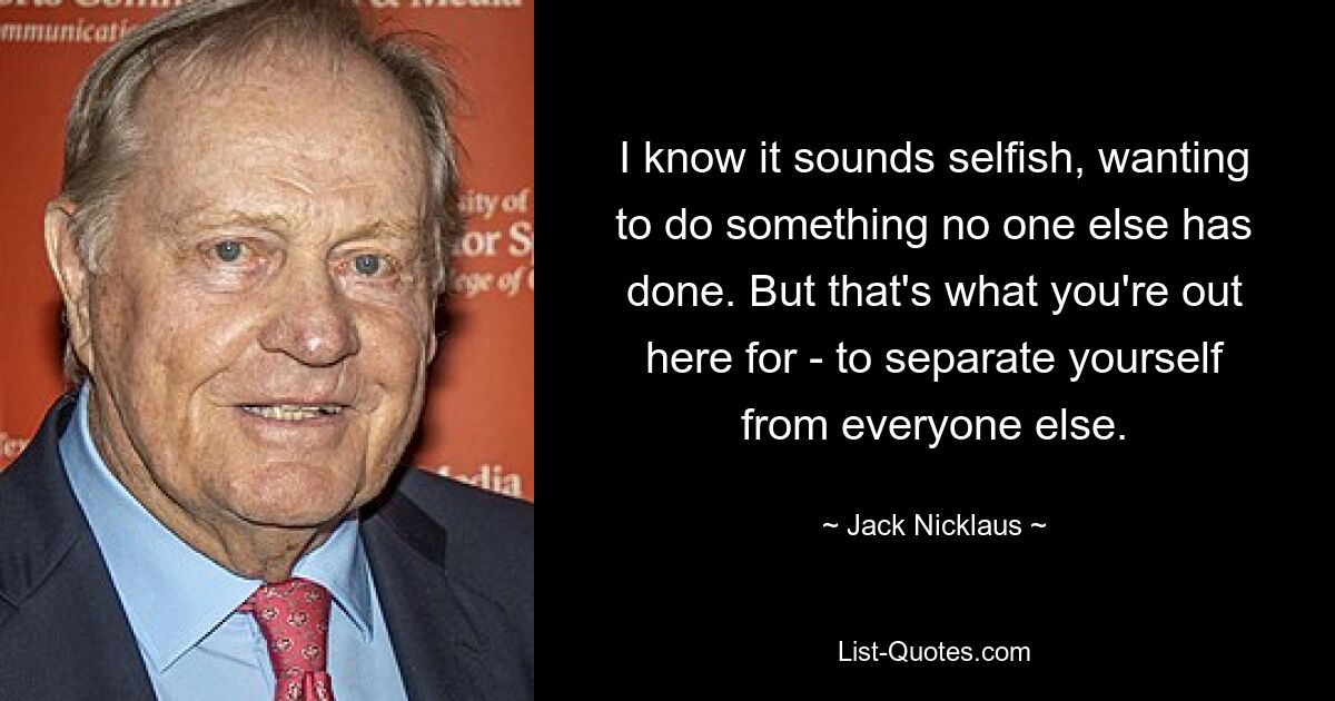 I know it sounds selfish, wanting to do something no one else has done. But that's what you're out here for - to separate yourself from everyone else. — © Jack Nicklaus