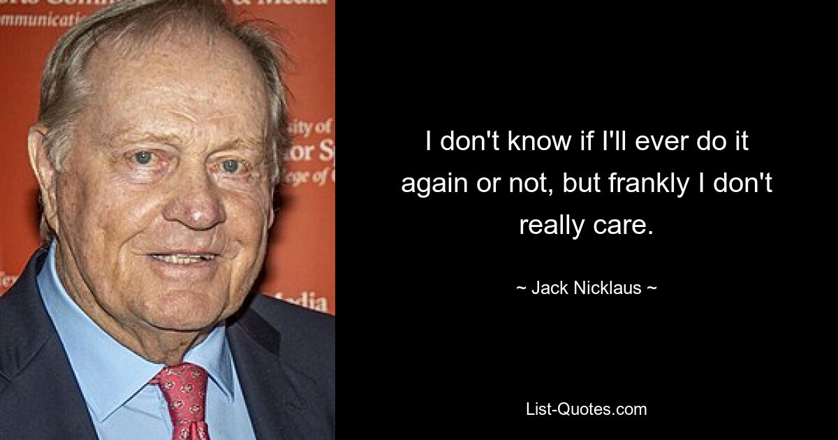 I don't know if I'll ever do it again or not, but frankly I don't really care. — © Jack Nicklaus