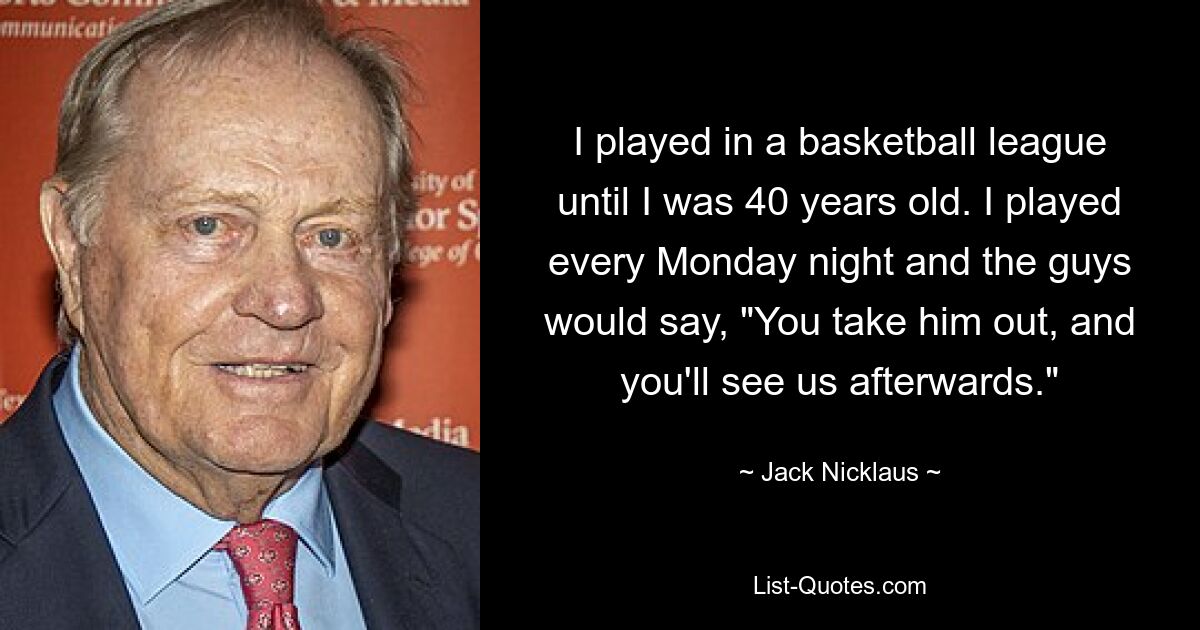 I played in a basketball league until I was 40 years old. I played every Monday night and the guys would say, "You take him out, and you'll see us afterwards." — © Jack Nicklaus