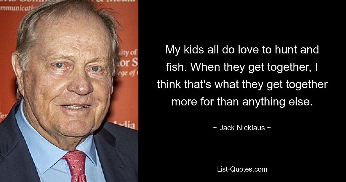 My kids all do love to hunt and fish. When they get together, I think that's what they get together more for than anything else. — © Jack Nicklaus