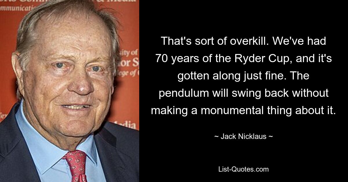 That's sort of overkill. We've had 70 years of the Ryder Cup, and it's gotten along just fine. The pendulum will swing back without making a monumental thing about it. — © Jack Nicklaus