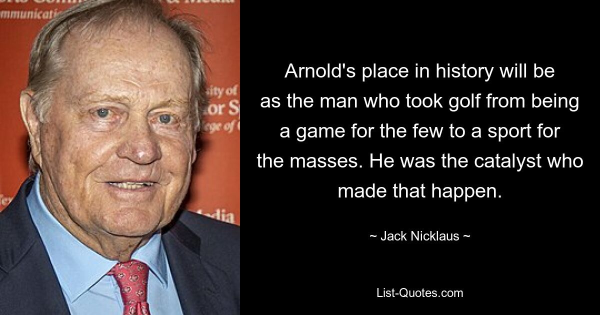 Arnold's place in history will be as the man who took golf from being a game for the few to a sport for the masses. He was the catalyst who made that happen. — © Jack Nicklaus