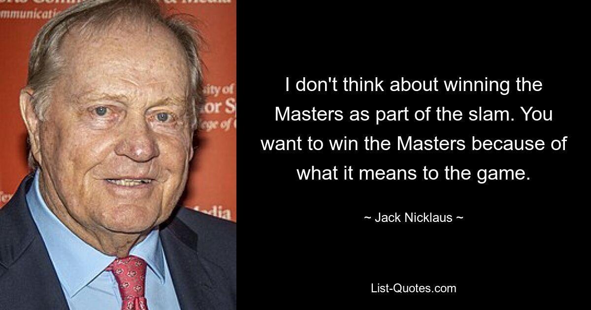 I don't think about winning the Masters as part of the slam. You want to win the Masters because of what it means to the game. — © Jack Nicklaus