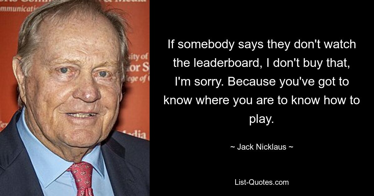 If somebody says they don't watch the leaderboard, I don't buy that, I'm sorry. Because you've got to know where you are to know how to play. — © Jack Nicklaus