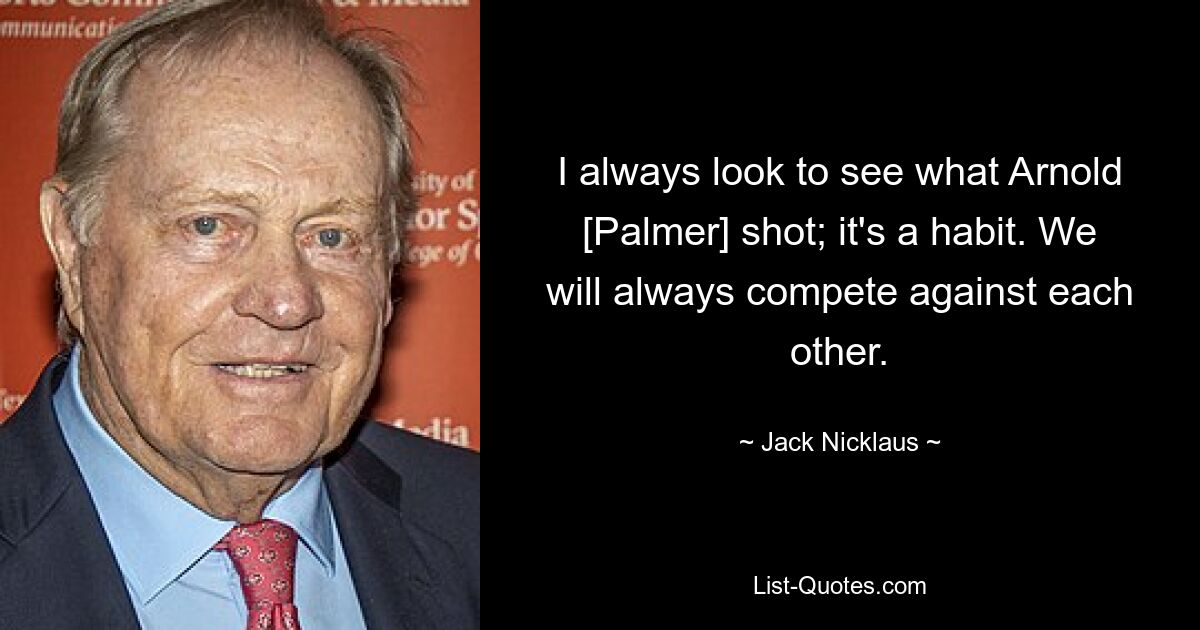 I always look to see what Arnold [Palmer] shot; it's a habit. We will always compete against each other. — © Jack Nicklaus