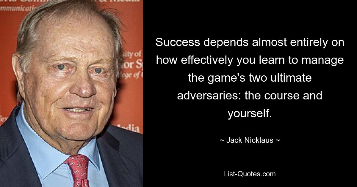 Success depends almost entirely on how effectively you learn to manage the game's two ultimate adversaries: the course and yourself. — © Jack Nicklaus