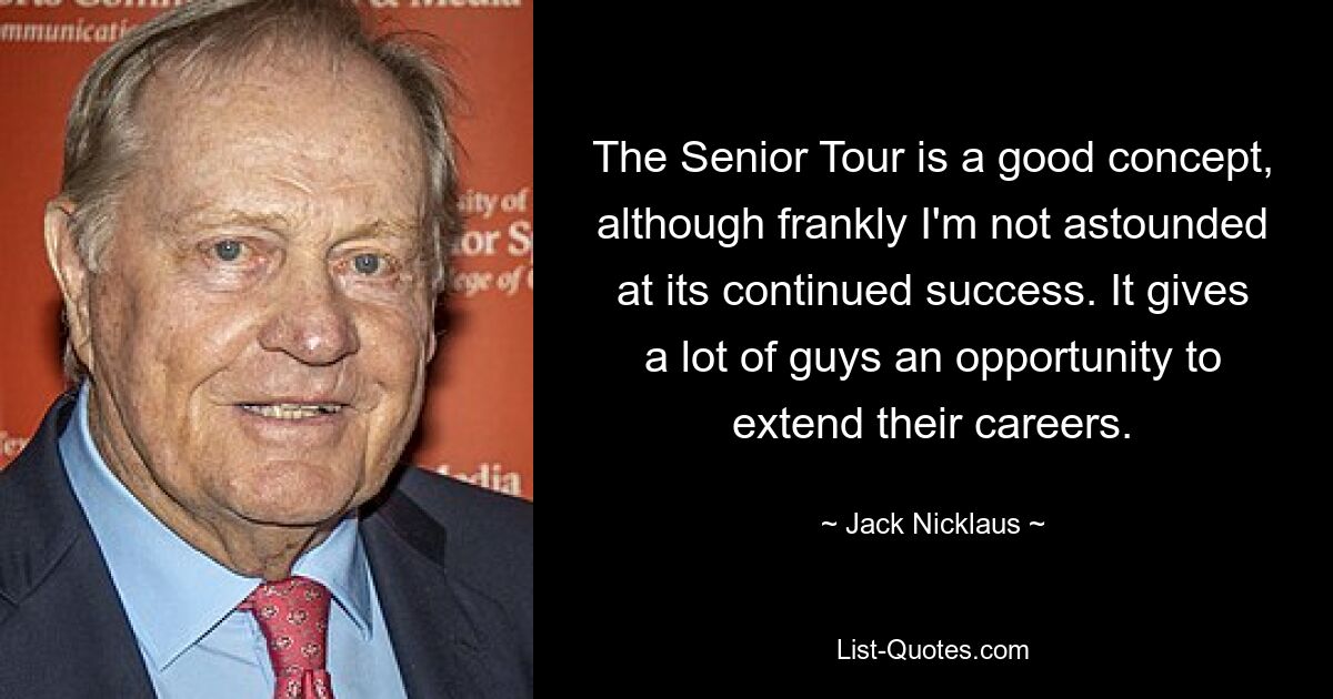 The Senior Tour is a good concept, although frankly I'm not astounded at its continued success. It gives a lot of guys an opportunity to extend their careers. — © Jack Nicklaus