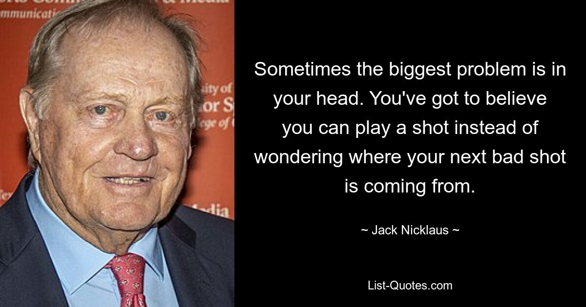 Sometimes the biggest problem is in your head. You've got to believe you can play a shot instead of wondering where your next bad shot is coming from. — © Jack Nicklaus