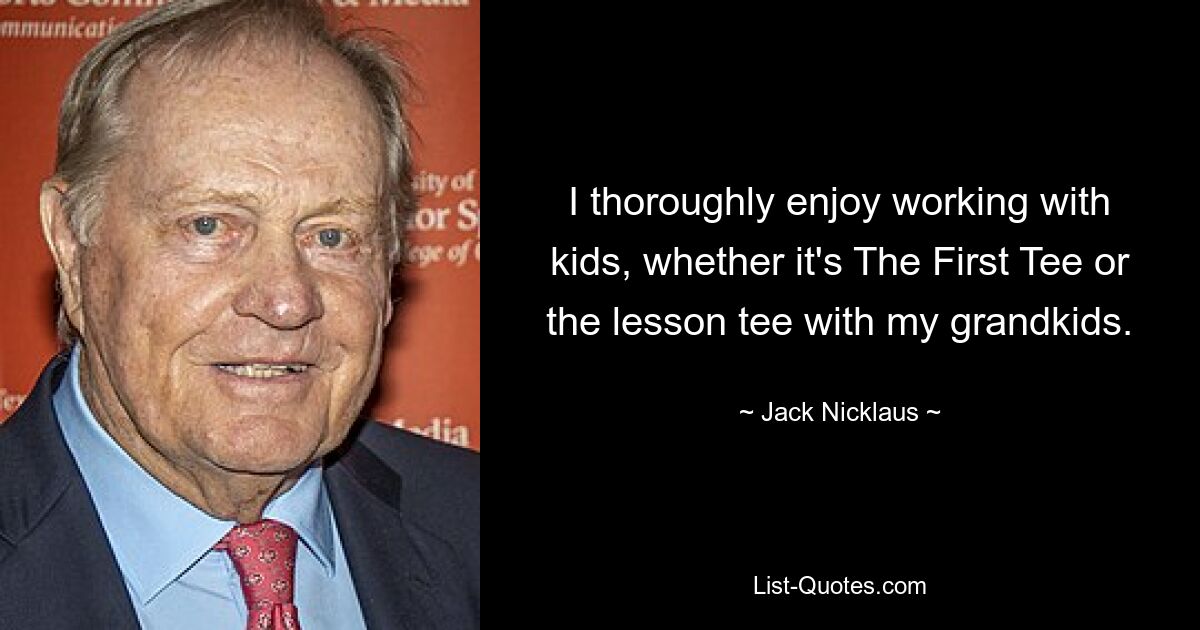 I thoroughly enjoy working with kids, whether it's The First Tee or the lesson tee with my grandkids. — © Jack Nicklaus