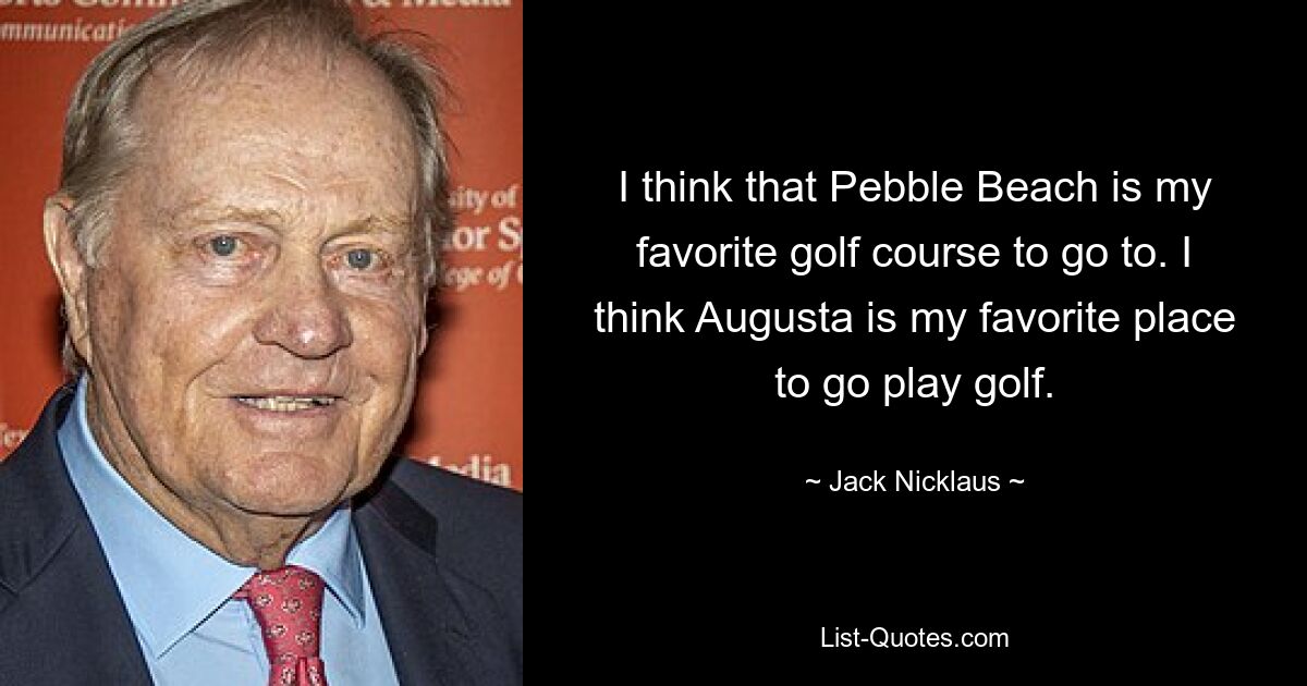 I think that Pebble Beach is my favorite golf course to go to. I think Augusta is my favorite place to go play golf. — © Jack Nicklaus