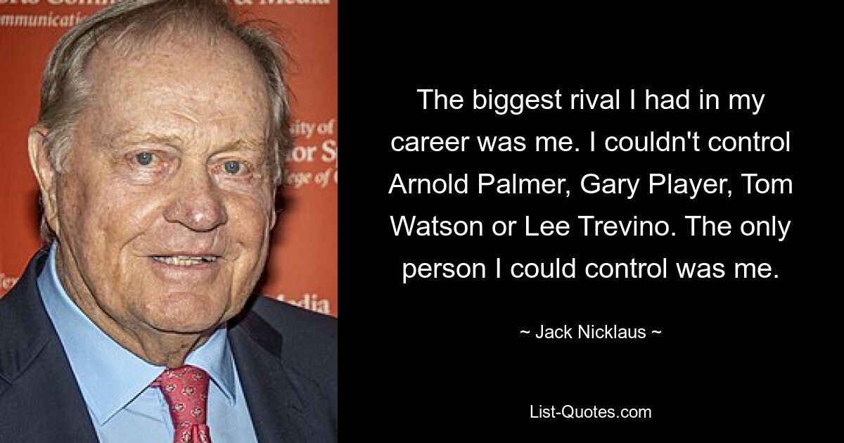 The biggest rival I had in my career was me. I couldn't control Arnold Palmer, Gary Player, Tom Watson or Lee Trevino. The only person I could control was me. — © Jack Nicklaus