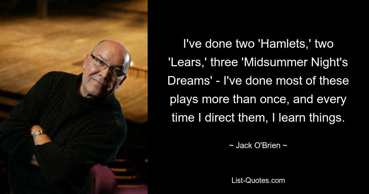 I've done two 'Hamlets,' two 'Lears,' three 'Midsummer Night's Dreams' - I've done most of these plays more than once, and every time I direct them, I learn things. — © Jack O'Brien