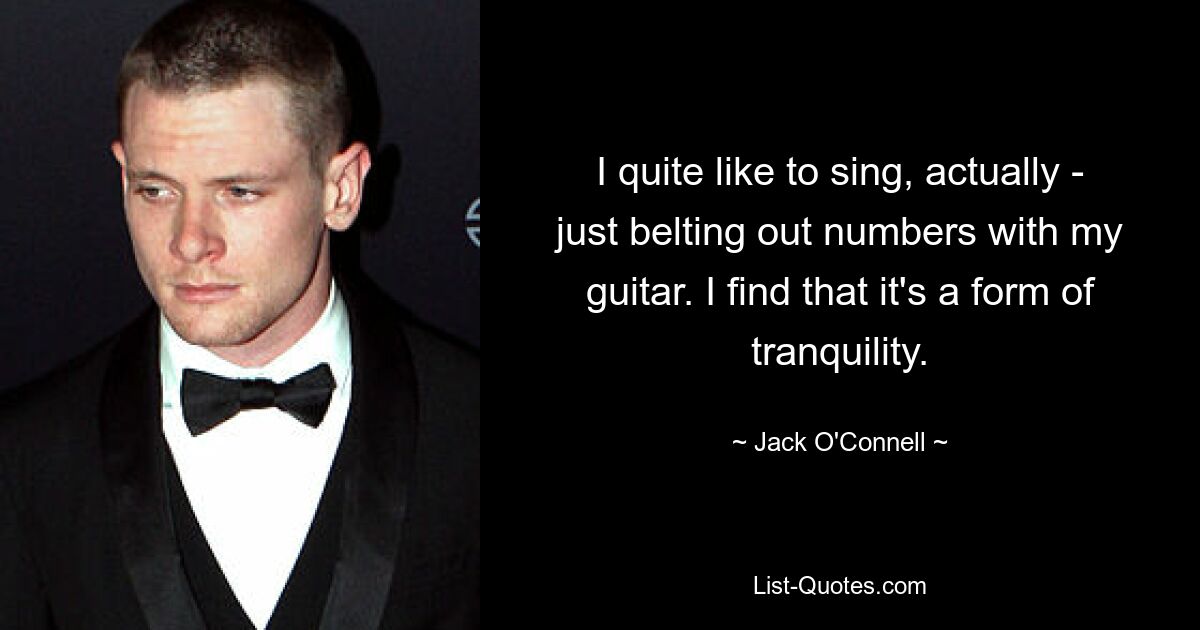 I quite like to sing, actually - just belting out numbers with my guitar. I find that it's a form of tranquility. — © Jack O'Connell