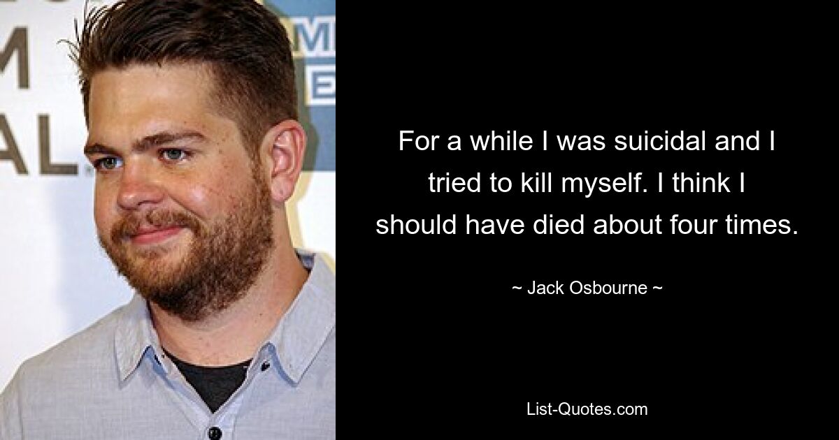 For a while I was suicidal and I tried to kill myself. I think I should have died about four times. — © Jack Osbourne