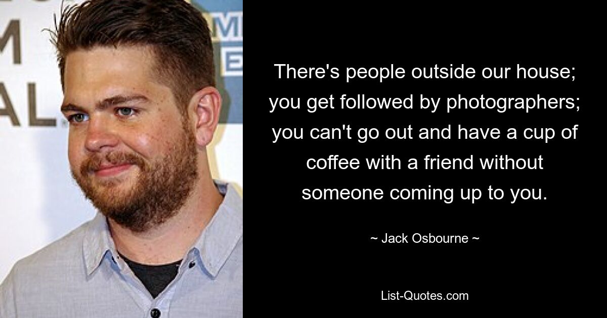 There's people outside our house; you get followed by photographers; you can't go out and have a cup of coffee with a friend without someone coming up to you. — © Jack Osbourne