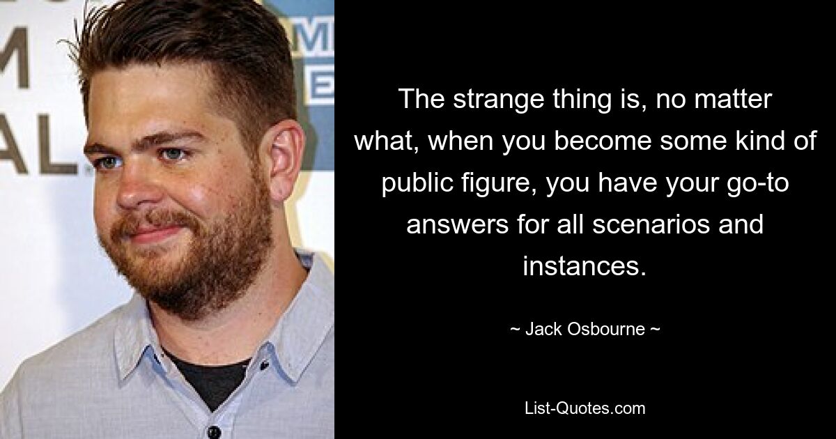 The strange thing is, no matter what, when you become some kind of public figure, you have your go-to answers for all scenarios and instances. — © Jack Osbourne