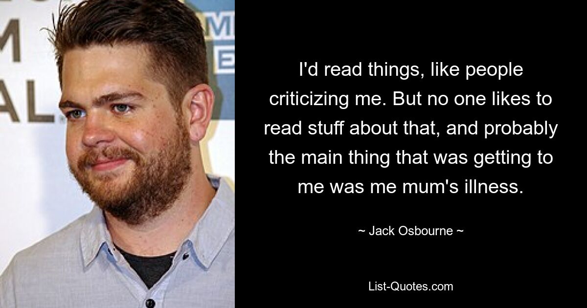 I'd read things, like people criticizing me. But no one likes to read stuff about that, and probably the main thing that was getting to me was me mum's illness. — © Jack Osbourne