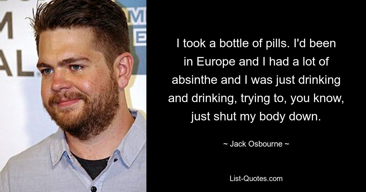 I took a bottle of pills. I'd been in Europe and I had a lot of absinthe and I was just drinking and drinking, trying to, you know, just shut my body down. — © Jack Osbourne