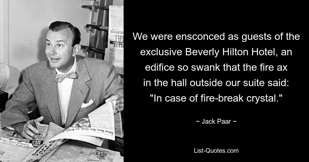 We were ensconced as guests of the exclusive Beverly Hilton Hotel, an edifice so swank that the fire ax in the hall outside our suite said: "In case of fire-break crystal." — © Jack Paar