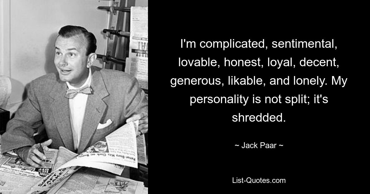 I'm complicated, sentimental, lovable, honest, loyal, decent, generous, likable, and lonely. My personality is not split; it's shredded. — © Jack Paar