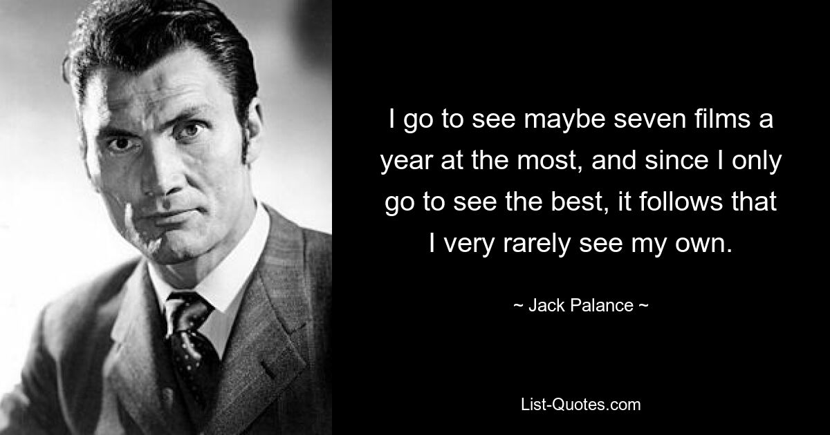 I go to see maybe seven films a year at the most, and since I only go to see the best, it follows that I very rarely see my own. — © Jack Palance