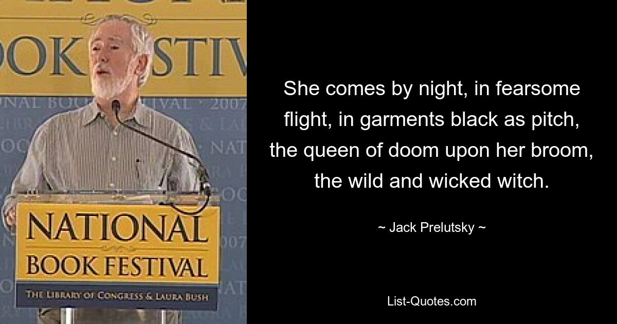 She comes by night, in fearsome flight, in garments black as pitch, the queen of doom upon her broom, the wild and wicked witch. — © Jack Prelutsky