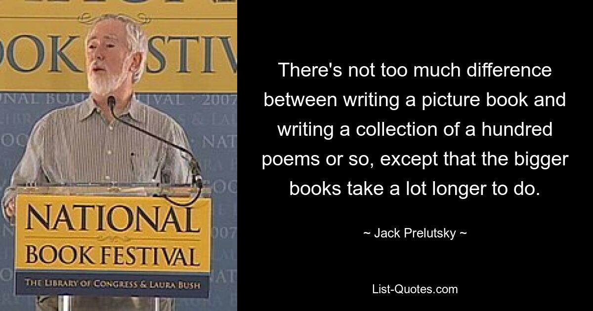 There's not too much difference between writing a picture book and writing a collection of a hundred poems or so, except that the bigger books take a lot longer to do. — © Jack Prelutsky