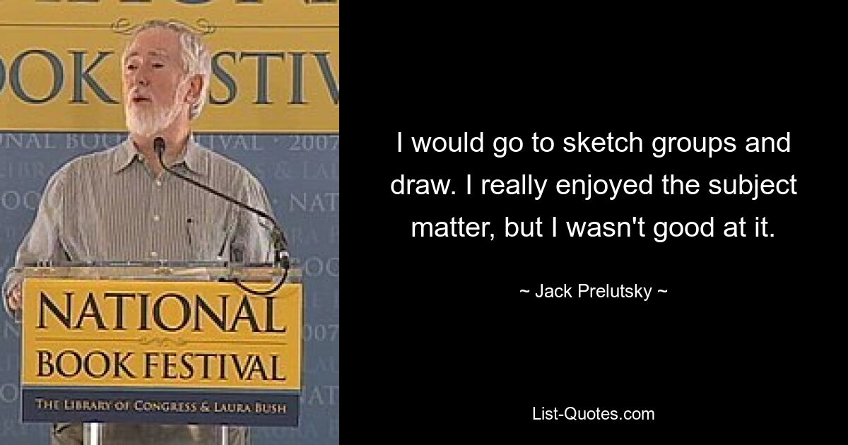 I would go to sketch groups and draw. I really enjoyed the subject matter, but I wasn't good at it. — © Jack Prelutsky