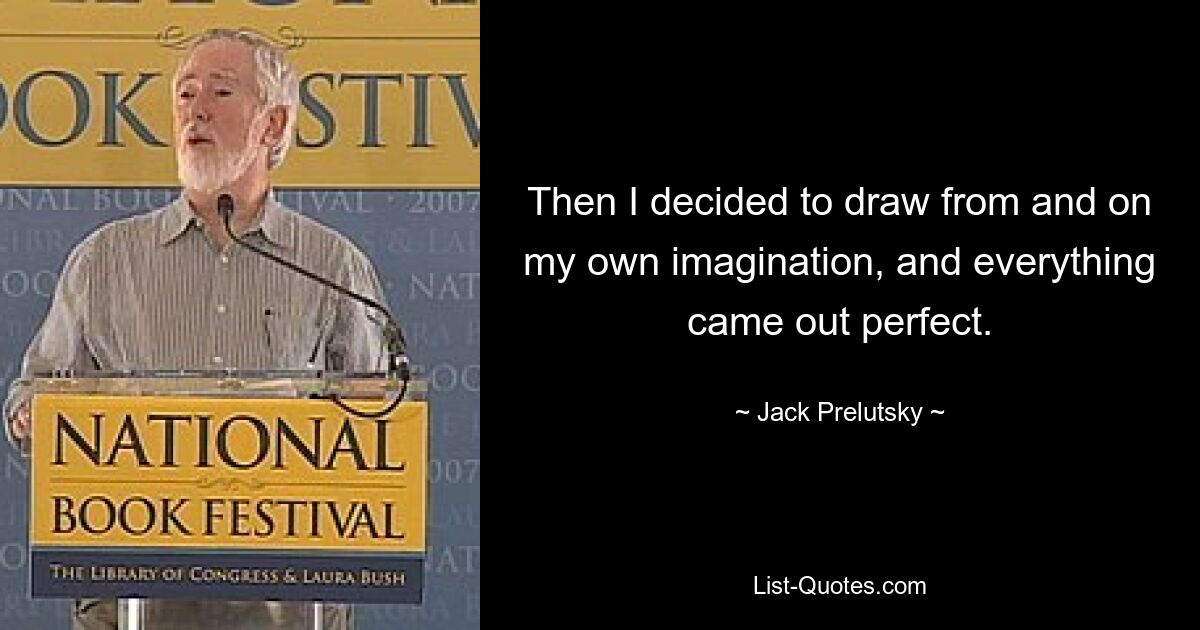 Then I decided to draw from and on my own imagination, and everything came out perfect. — © Jack Prelutsky