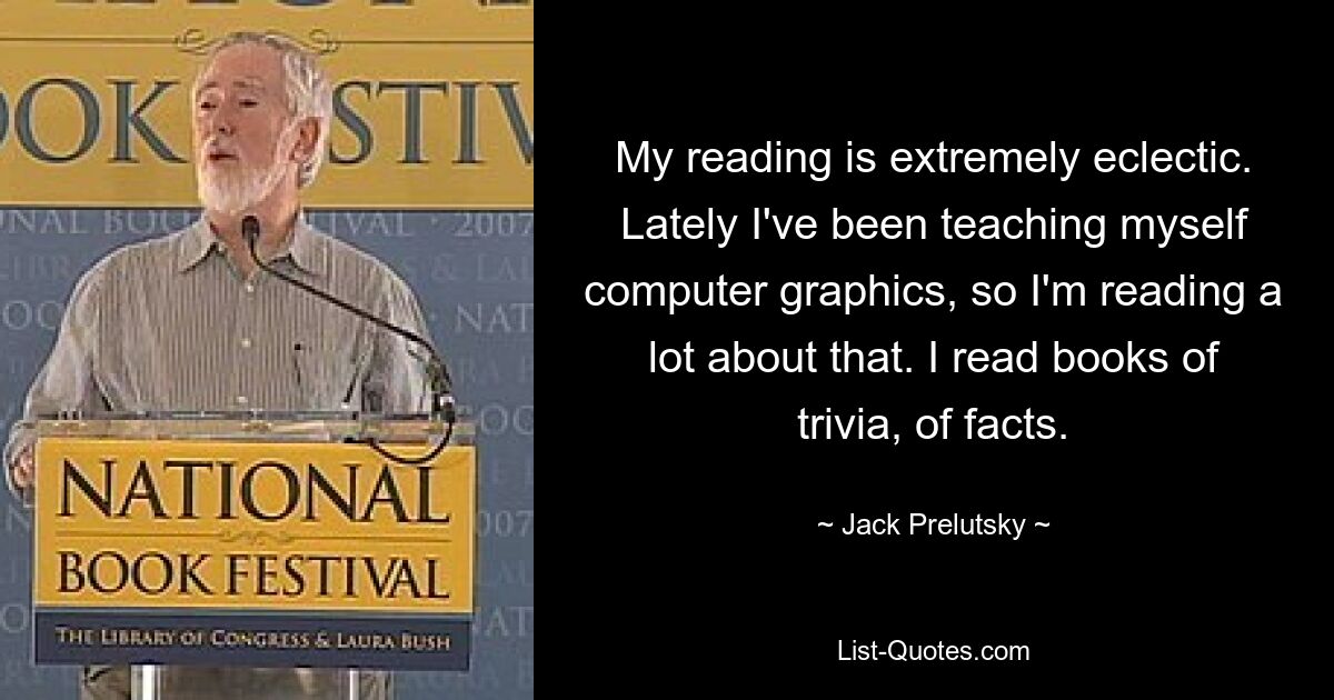 My reading is extremely eclectic. Lately I've been teaching myself computer graphics, so I'm reading a lot about that. I read books of trivia, of facts. — © Jack Prelutsky