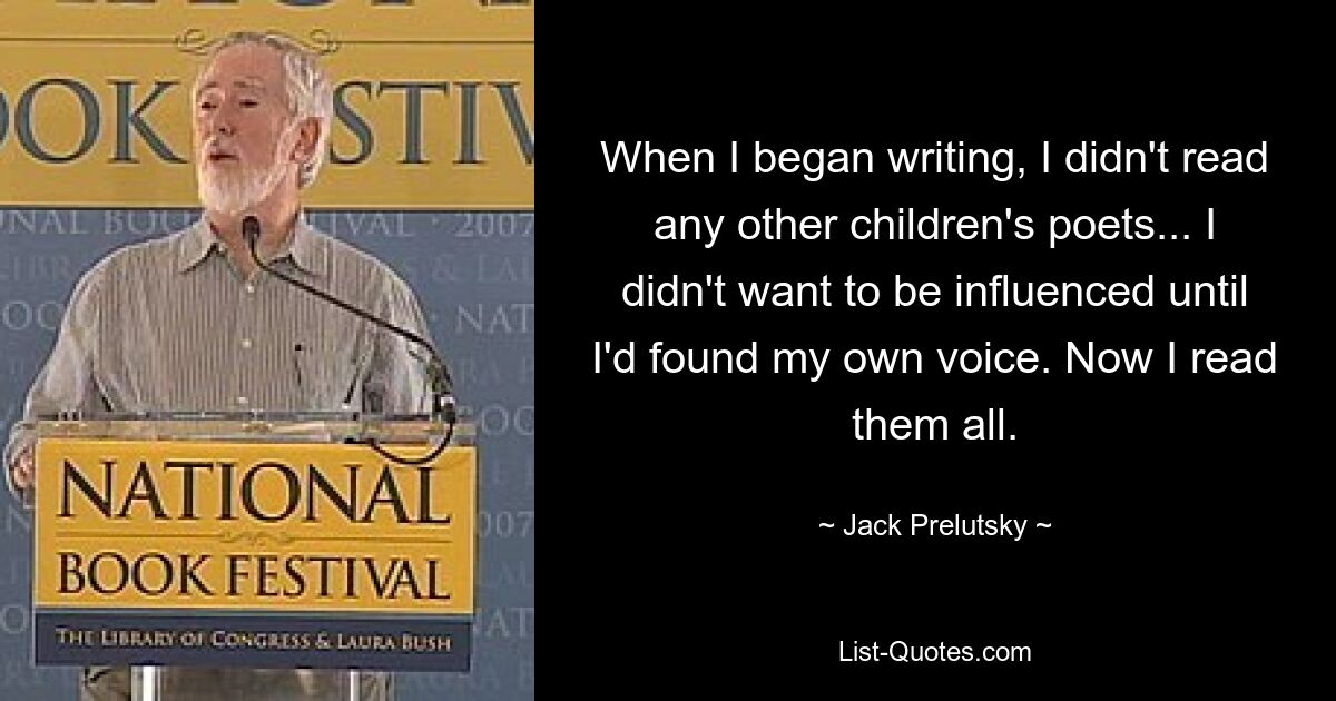 When I began writing, I didn't read any other children's poets... I didn't want to be influenced until I'd found my own voice. Now I read them all. — © Jack Prelutsky