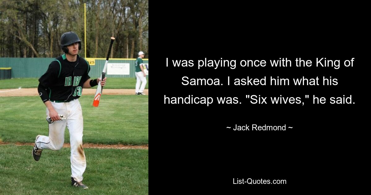 I was playing once with the King of Samoa. I asked him what his handicap was. "Six wives," he said. — © Jack Redmond