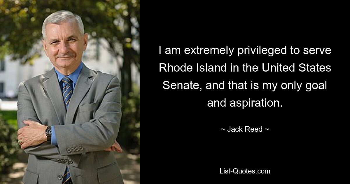 I am extremely privileged to serve Rhode Island in the United States Senate, and that is my only goal and aspiration. — © Jack Reed