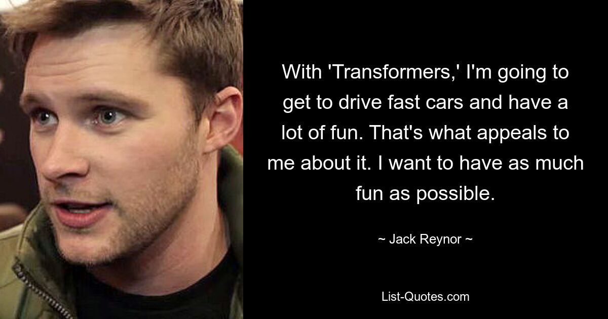 With 'Transformers,' I'm going to get to drive fast cars and have a lot of fun. That's what appeals to me about it. I want to have as much fun as possible. — © Jack Reynor