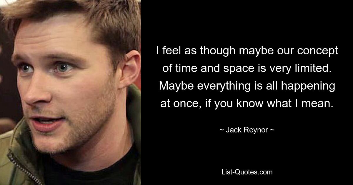 I feel as though maybe our concept of time and space is very limited. Maybe everything is all happening at once, if you know what I mean. — © Jack Reynor