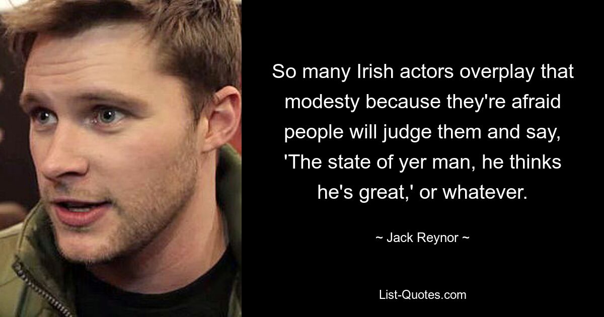 So many Irish actors overplay that modesty because they're afraid people will judge them and say, 'The state of yer man, he thinks he's great,' or whatever. — © Jack Reynor