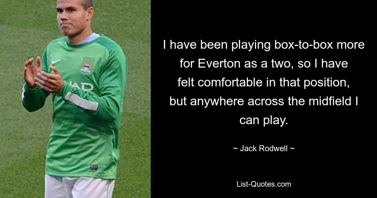 I have been playing box-to-box more for Everton as a two, so I have felt comfortable in that position, but anywhere across the midfield I can play. — © Jack Rodwell