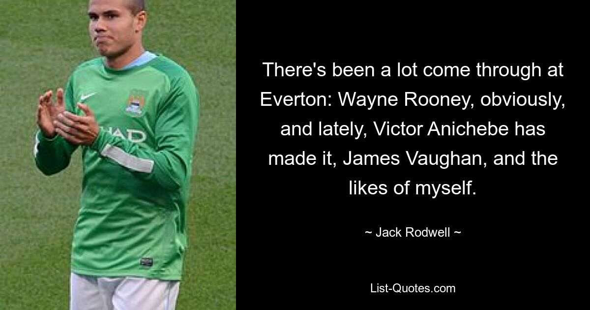 There's been a lot come through at Everton: Wayne Rooney, obviously, and lately, Victor Anichebe has made it, James Vaughan, and the likes of myself. — © Jack Rodwell