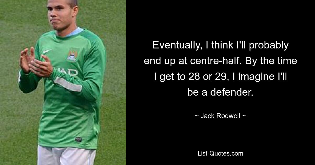 Eventually, I think I'll probably end up at centre-half. By the time I get to 28 or 29, I imagine I'll be a defender. — © Jack Rodwell