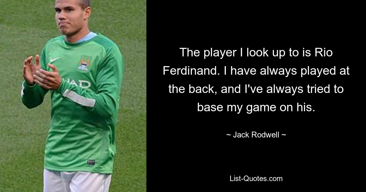 The player I look up to is Rio Ferdinand. I have always played at the back, and I've always tried to base my game on his. — © Jack Rodwell